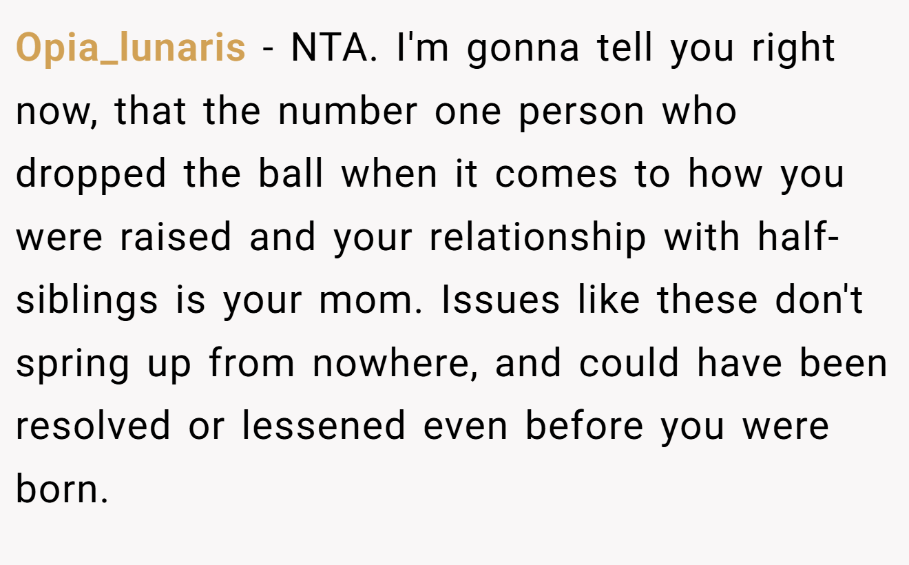 Opia_lunaris - NTA. I'm gonna tell you right now, that the number one person who dropped the ball when it comes to how you were raised and your relationship with half-siblings is your mom. Issues like these don't spring up from nowhere, and could have been resolved or lessened even before you were born.