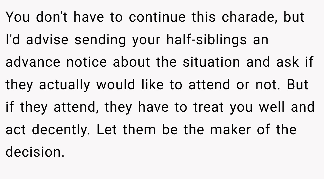 You don't have to continue this charade, but I'd advise sending your half-siblings an advance notice about the situation and ask if they actually would like to attend or not. But if they attend, they have to treat you well and act decently. Let them be the maker of the decision.
