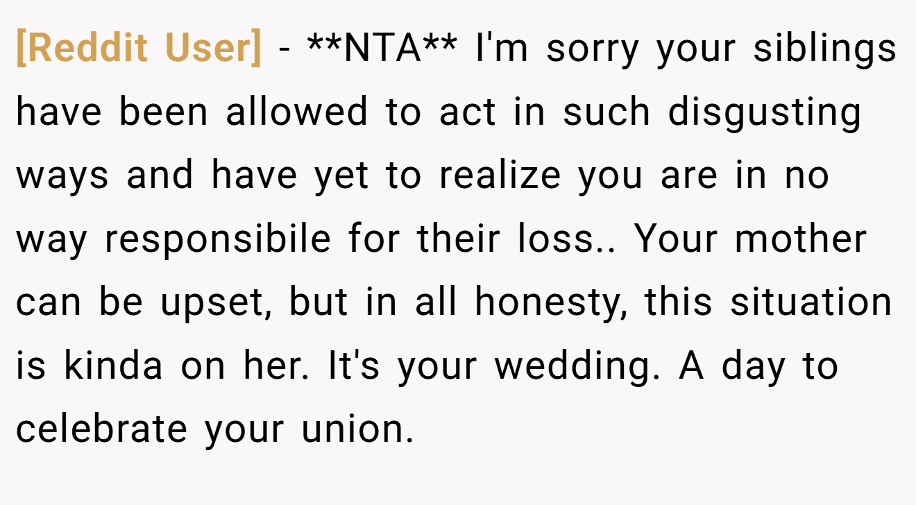 [Reddit User] - **NTA** I'm sorry your siblings have been allowed to act in such disgusting ways and have yet to realize you are in no way responsibile for their loss.. Your mother can be upset, but in all honesty, this situation is kinda on her. It's your wedding. A day to celebrate your union.