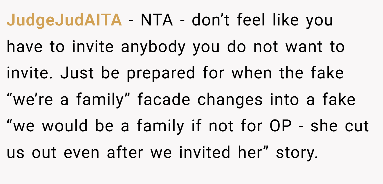 JudgeJudAITA - NTA - don’t feel like you have to invite anybody you do not want to invite. Just be prepared for when the fake “we’re a family” facade changes into a fake “we would be a family if not for OP - she cut us out even after we invited her” story.