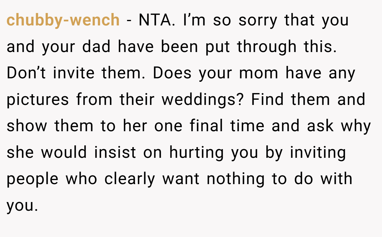chubby-wench - NTA. I’m so sorry that you and your dad have been put through this. Don’t invite them. Does your mom have any pictures from their weddings? Find them and show them to her one final time and ask why she would insist on hurting you by inviting people who clearly want nothing to do with you.