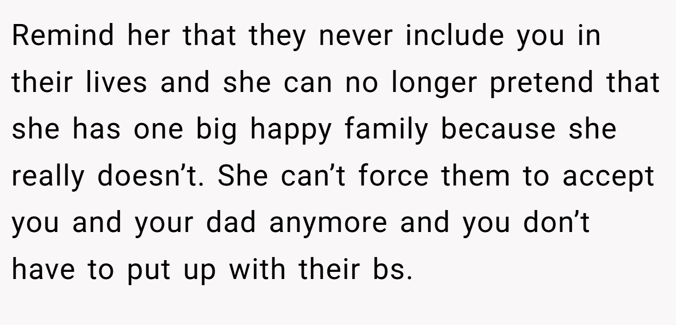 Remind her that they never include you in their lives and she can no longer pretend that she has one big happy family because she really doesn’t. She can’t force them to accept you and your dad anymore and you don’t have to put up with their bs.