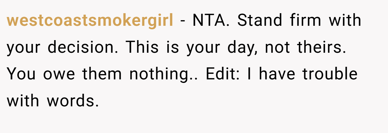 westcoastsmokergirl - NTA. Stand firm with your decision. This is your day, not theirs. You owe them nothing.. Edit: I have trouble with words.
