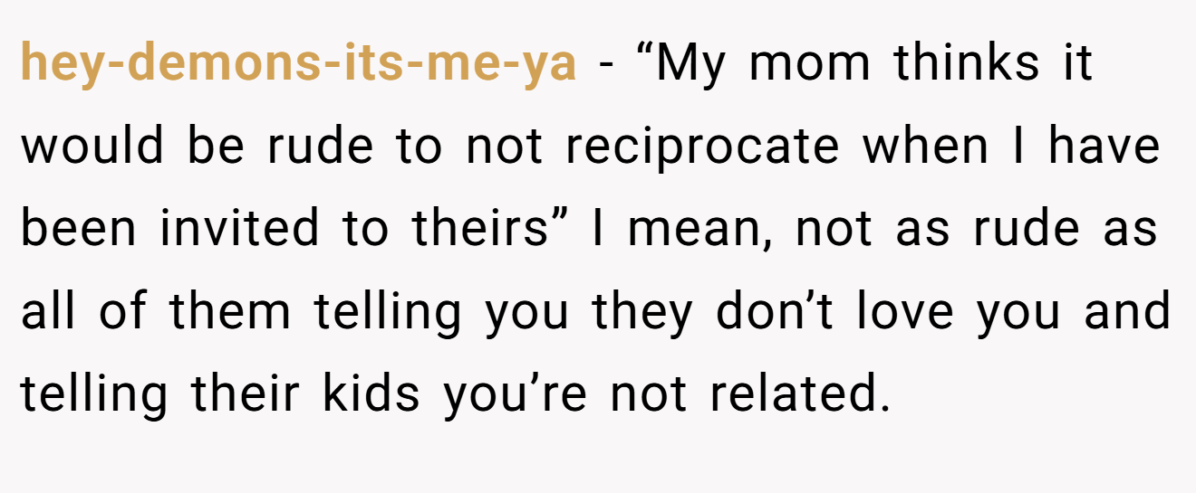 hey-demons-its-me-ya - “My mom thinks it would be rude to not reciprocate when I have been invited to theirs” I mean, not as rude as all of them telling you they don’t love you and telling their kids you’re not related.
