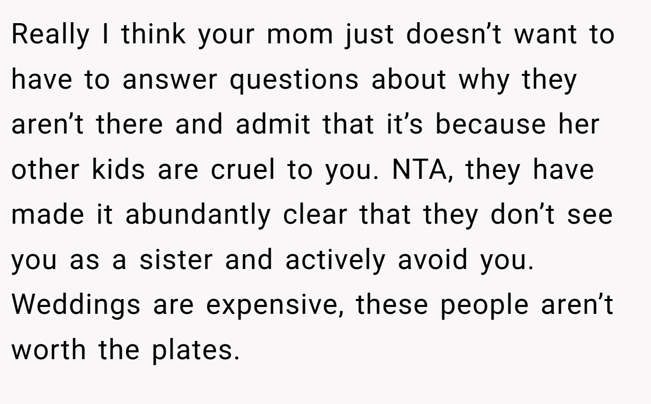 Really I think your mom just doesn’t want to have to answer questions about why they aren’t there and admit that it’s because her other kids are cruel to you. NTA, they have made it abundantly clear that they don’t see you as a sister and actively avoid you. Weddings are expensive, these people aren’t worth the plates.