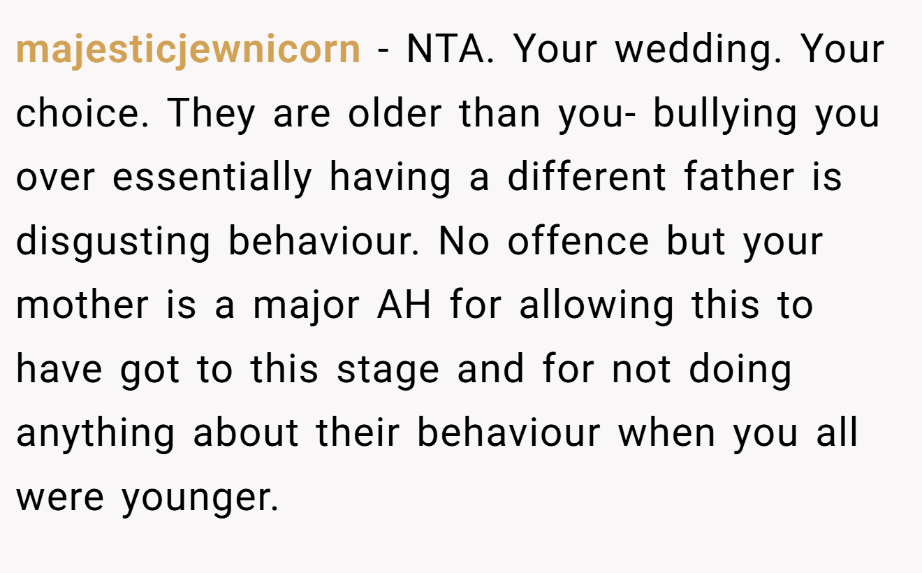 majesticjewnicorn - NTA. Your wedding. Your choice. They are older than you- bullying you over essentially having a different father is disgusting behaviour. No offence but your mother is a major AH for allowing this to have got to this stage and for not doing anything about their behaviour when you all were younger.