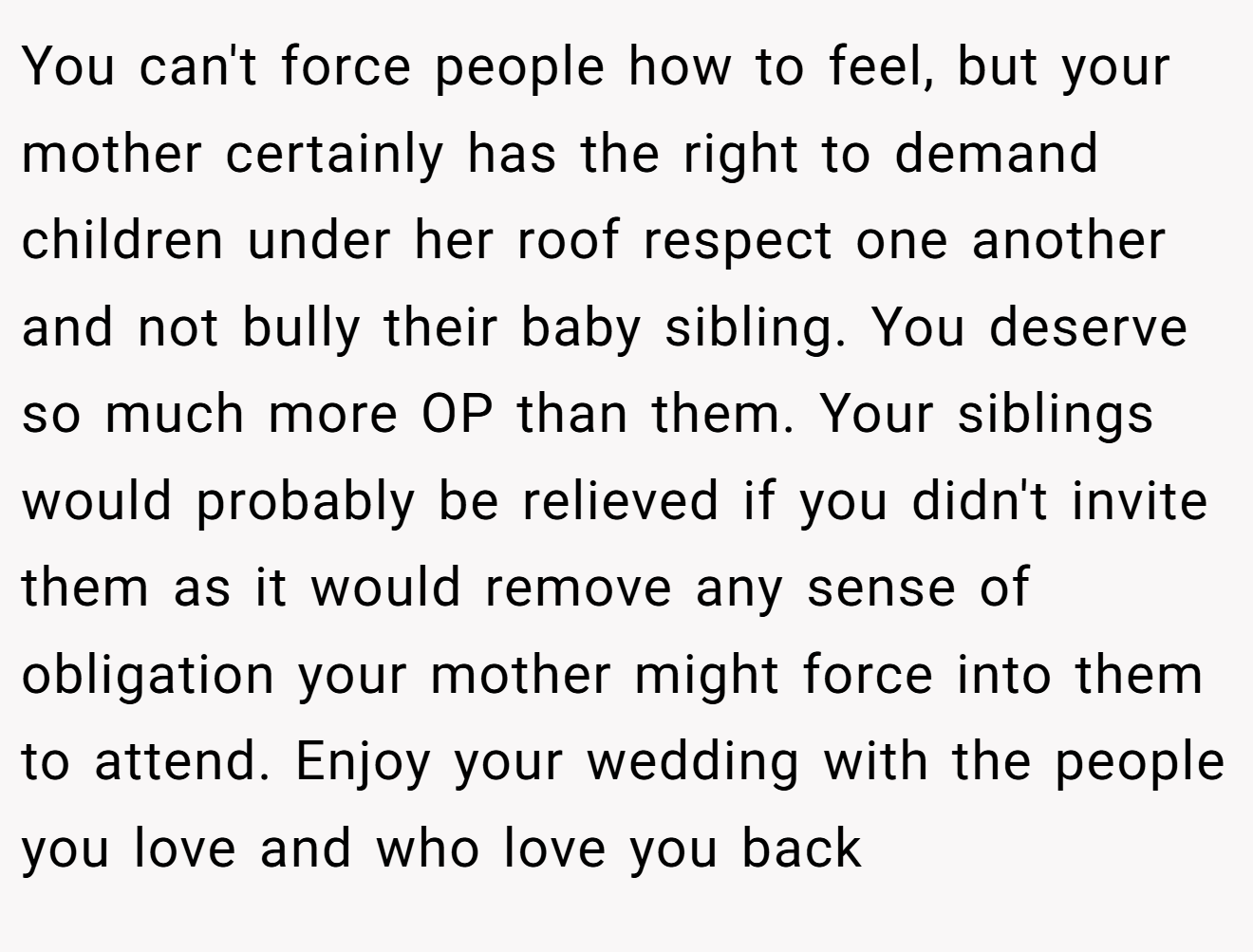 You can't force people how to feel, but your mother certainly has the right to demand children under her roof respect one another and not bully their baby sibling. You deserve so much more OP than them. Your siblings would probably be relieved if you didn't invite them as it would remove any sense of obligation your mother might force into them to attend. Enjoy your wedding with the people you love and who love you back