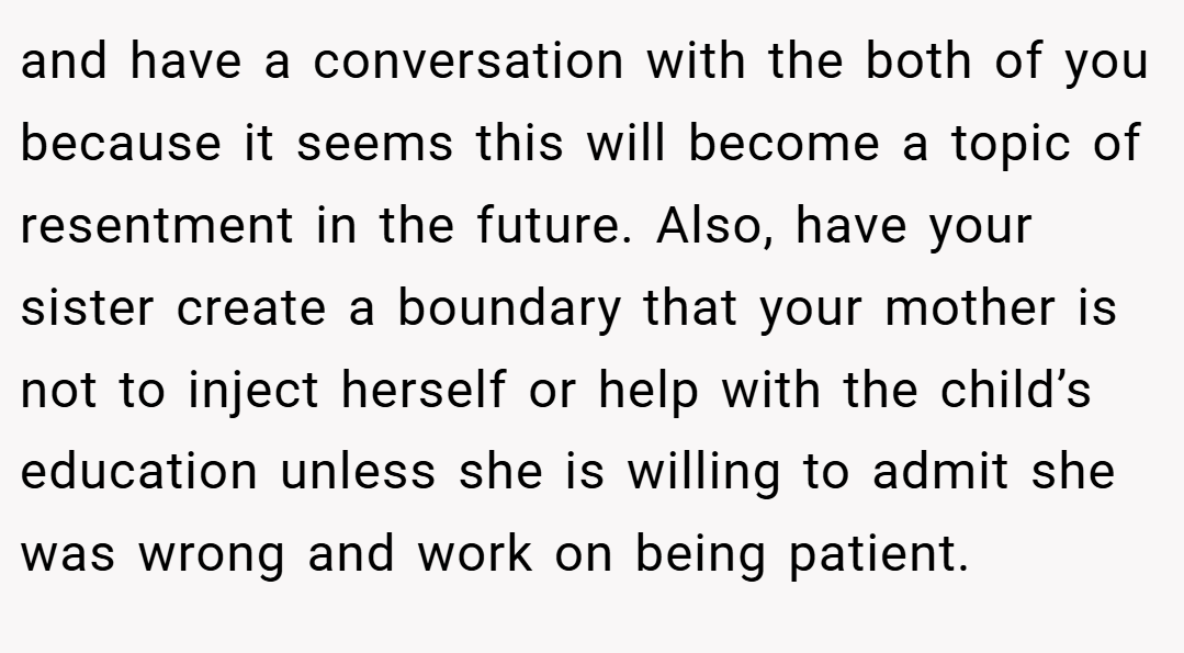 and have a conversation with the both of you because it seems this will become a topic of resentment in the future. Also, have your sister create a boundary that your mother is not to inject herself or help with the child’s education unless she is willing to admit she was wrong and work on being patient.