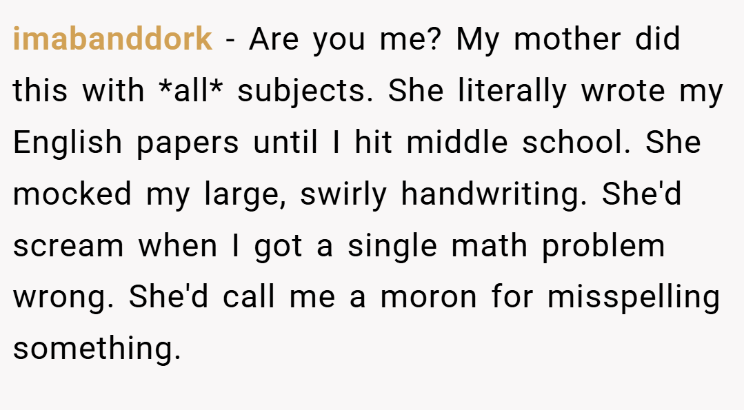 imabanddork − Are you me? My mother did this with *all* subjects. She literally wrote my English papers until I hit middle school. She mocked my large, swirly handwriting. She'd scream when I got a single math problem wrong. She'd call me a moron for misspelling something.