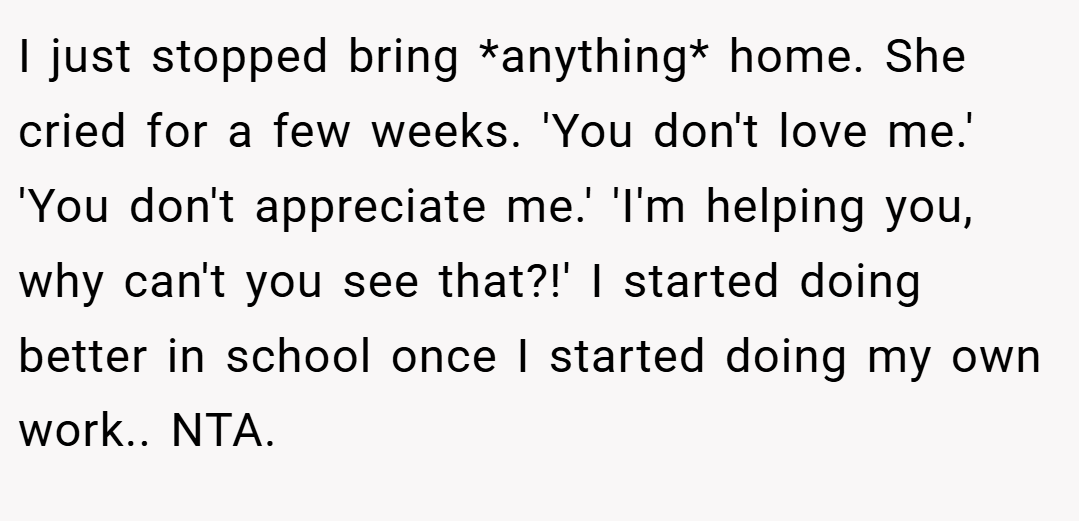 I just stopped bring *anything* home. She cried for a few weeks. 'You don't love me.' 'You don't appreciate me.' 'I'm helping you, why can't you see that?!' I started doing better in school once I started doing my own work.. NTA.