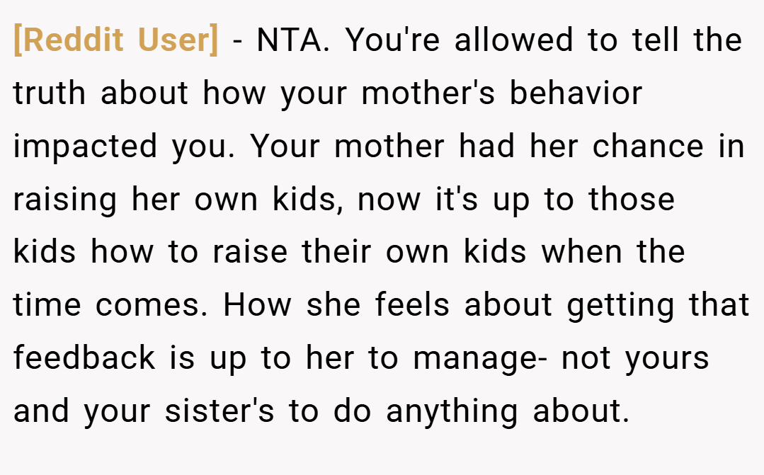 [Reddit User] − NTA. You're allowed to tell the truth about how your mother's behavior impacted you. Your mother had her chance in raising her own kids, now it's up to those kids how to raise their own kids when the time comes. How she feels about getting that feedback is up to her to manage- not yours and your sister's to do anything about.