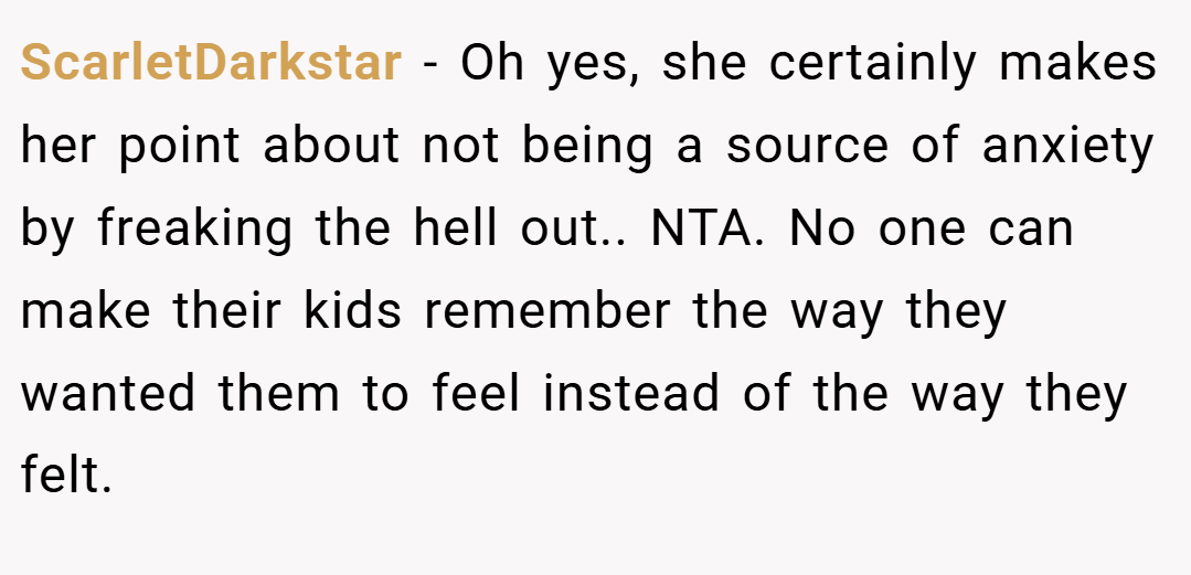 ScarletDarkstar − Oh yes, she certainly makes her point about not being a source of anxiety by freaking the hell out.. NTA. No one can make their kids remember the way they wanted them to feel instead of the way they felt.
