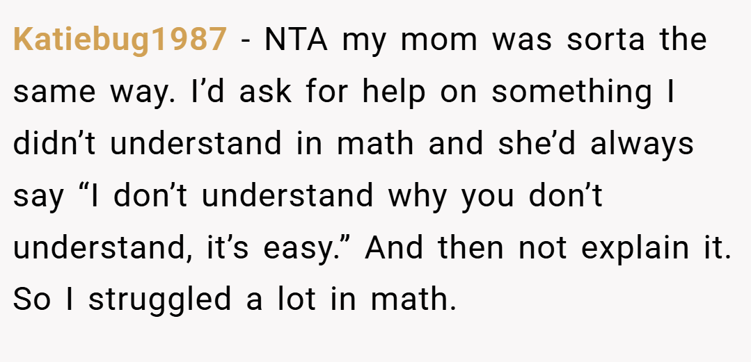 Katiebug1987 − NTA my mom was sorta the same way. I’d ask for help on something I didn’t understand in math and she’d always say “I don’t understand why you don’t understand, it’s easy.” And then not explain it. So I struggled a lot in math.