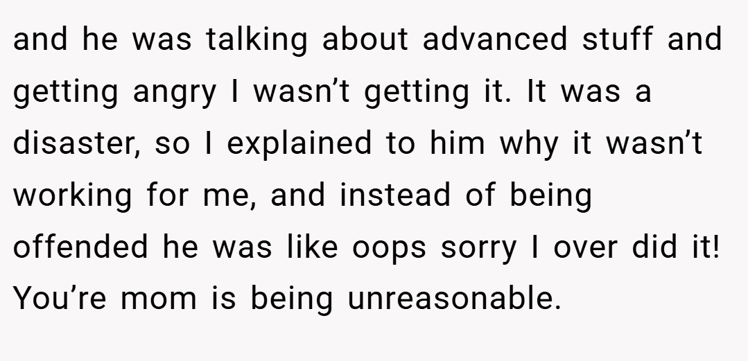 and he was talking about advanced stuff and getting angry I wasn’t getting it. It was a disaster, so I explained to him why it wasn’t working for me, and instead of being offended he was like oops sorry I over did it! You’re mom is being unreasonable.