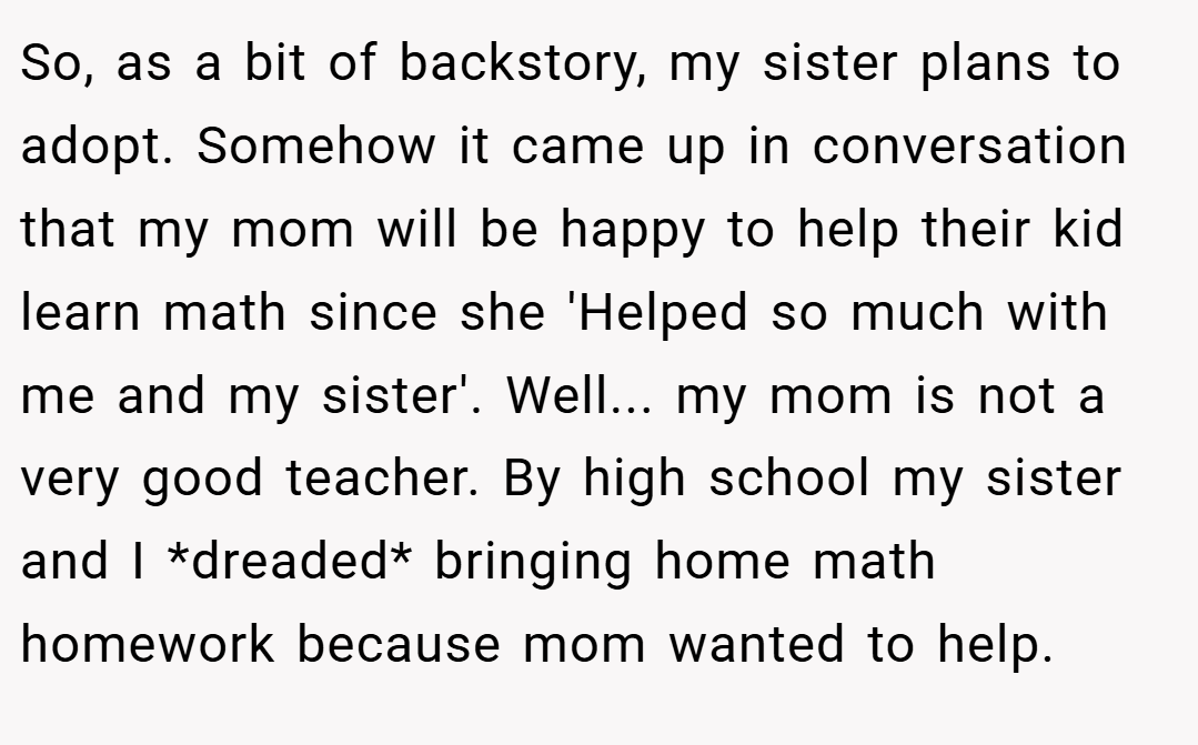 So, as a bit of backstory, my sister plans to adopt. Somehow it came up in conversation that my mom will be happy to help their kid learn math since she 'Helped so much with me and my sister'. Well... my mom is not a very good teacher. By high school my sister and I *dreaded* bringing home math homework because mom wanted to help.