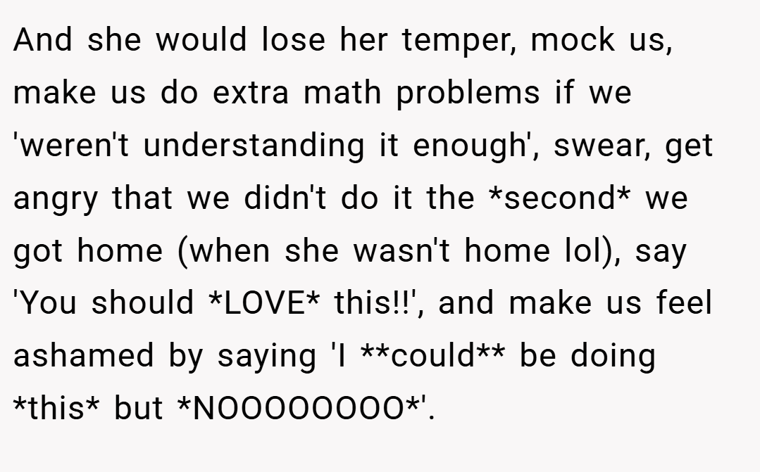 And she would lose her temper, mock us, make us do extra math problems if we 'weren't understanding it enough', swear, get angry that we didn't do it the *second* we got home (when she wasn't home lol), say 'You should *LOVE* this!!', and make us feel ashamed by saying 'I **could** be doing *this* but *NOOOOOOOO*'.