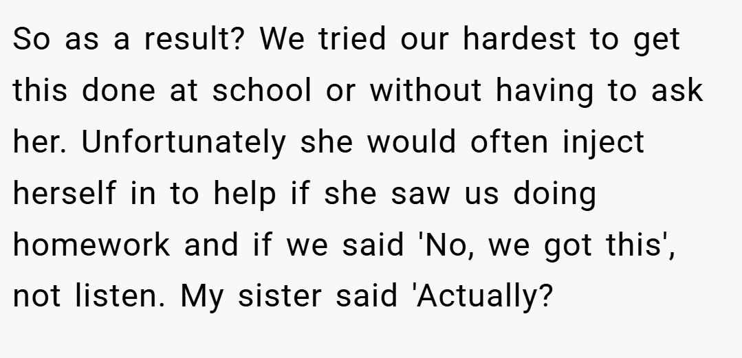 So as a result? We tried our hardest to get this done at school or without having to ask her. Unfortunately she would often inject herself in to help if she saw us doing homework and if we said 'No, we got this', not listen. My sister said 'Actually?