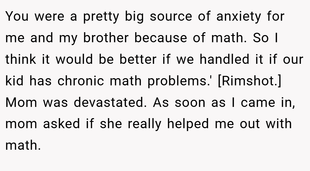 You were a pretty big source of anxiety for me and my brother because of math. So I think it would be better if we handled it if our kid has chronic math problems.' [Rimshot.] Mom was devastated. As soon as I came in, mom asked if she really helped me out with math.