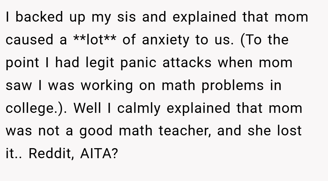 I backed up my sis and explained that mom caused a **lot** of anxiety to us. (To the point I had legit panic attacks when mom saw I was working on math problems in college.). Well I calmly explained that mom was not a good math teacher, and she lost it.. Reddit, AITA?
