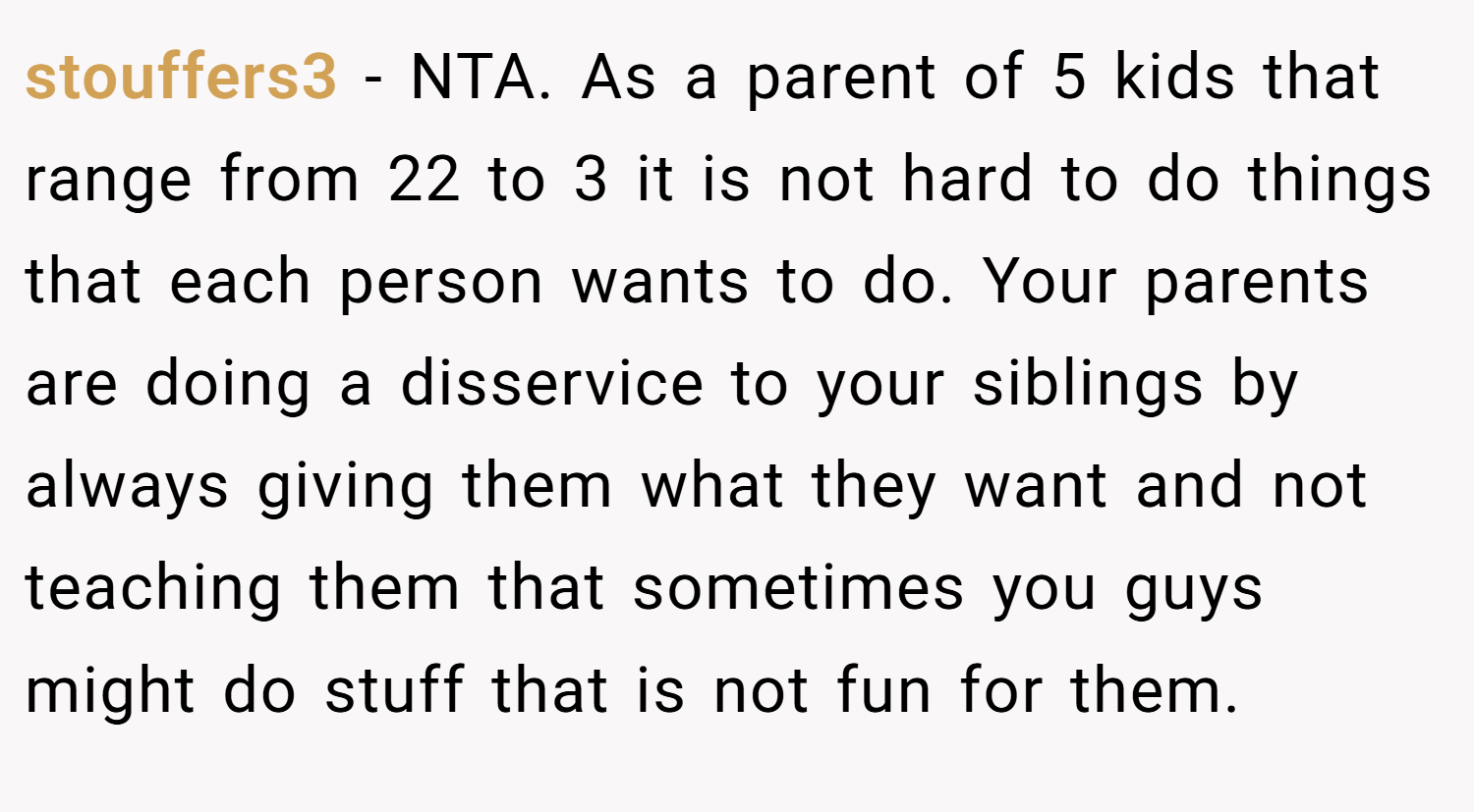 stouffers3 − NTA. As a parent of 5 kids that range from 22 to 3 it is not hard to do things that each person wants to do. Your parents are doing a disservice to your siblings by always giving them what they want and not teaching them that sometimes you guys might do stuff that is not fun for them.