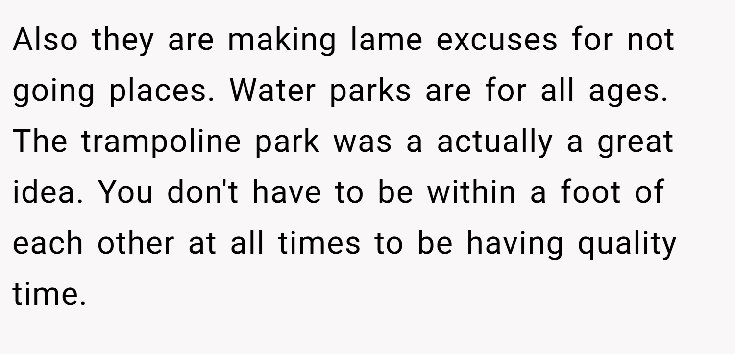 Also they are making lame excuses for not going places. Water parks are for all ages. The trampoline park was a actually a great idea. You don't have to be within a foot of each other at all times to be having quality time.