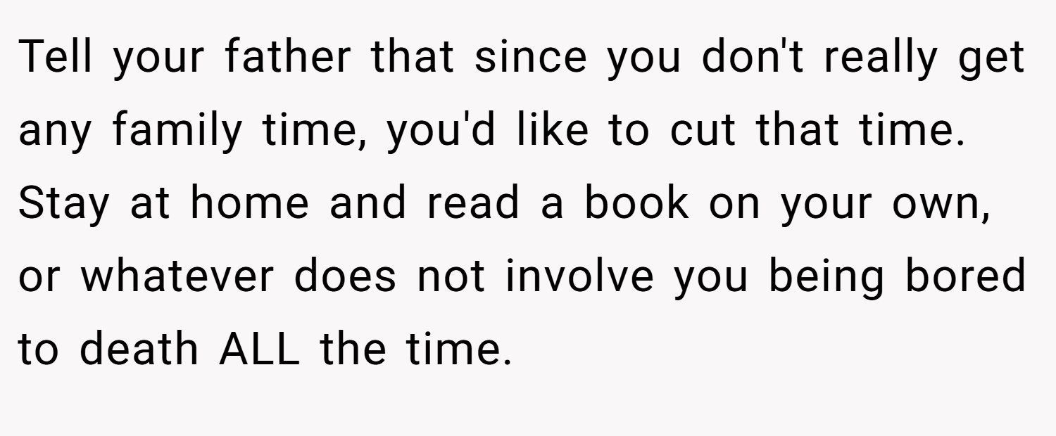 Tell your father that since you don't really get any family time, you'd like to cut that time. Stay at home and read a book on your own, or whatever does not involve you being bored to death ALL the time.