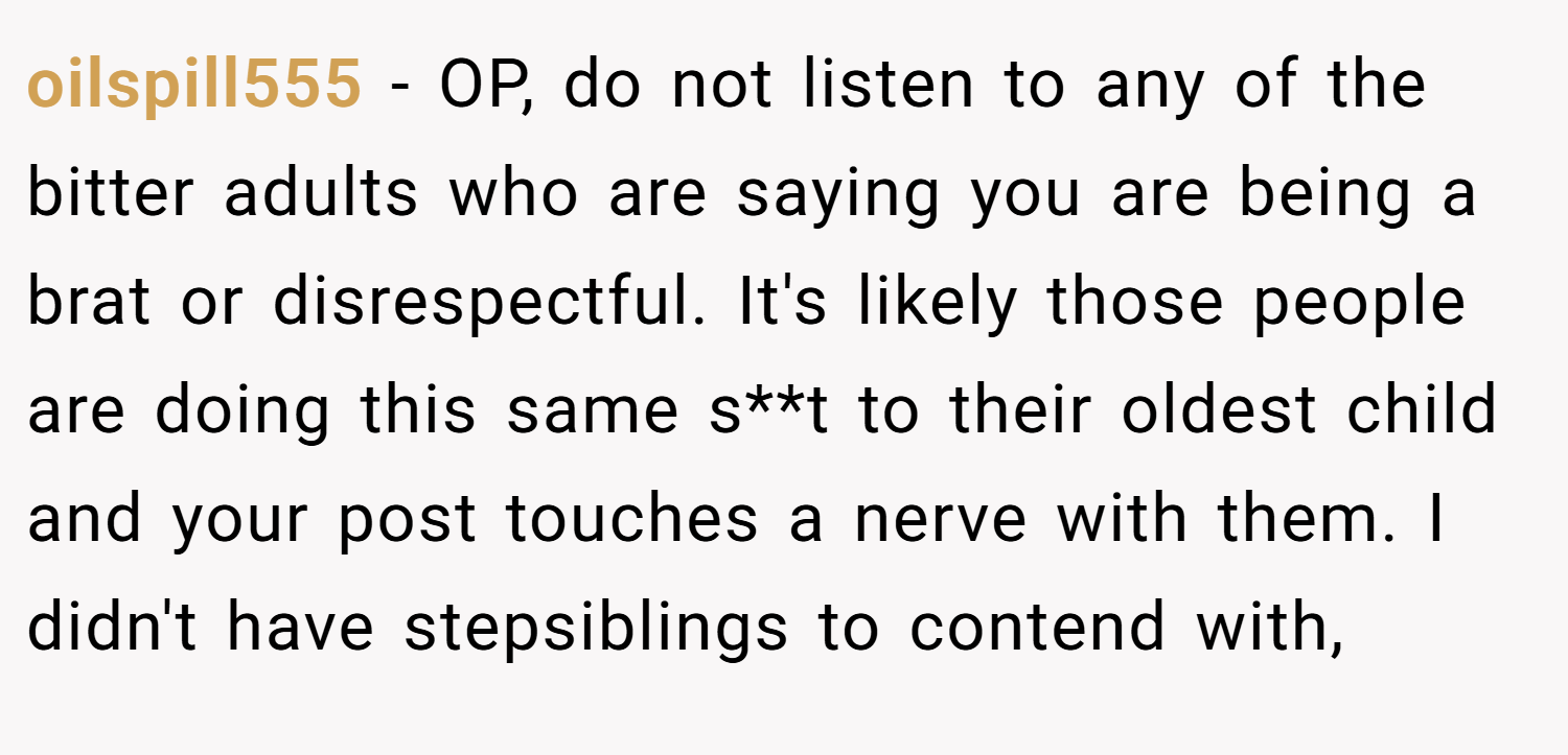 oilspill555 − OP, do not listen to any of the bitter adults who are saying you are being a brat or disrespectful. It's likely those people are doing this same s**t to their oldest child and your post touches a nerve with them. I didn't have stepsiblings to contend with,