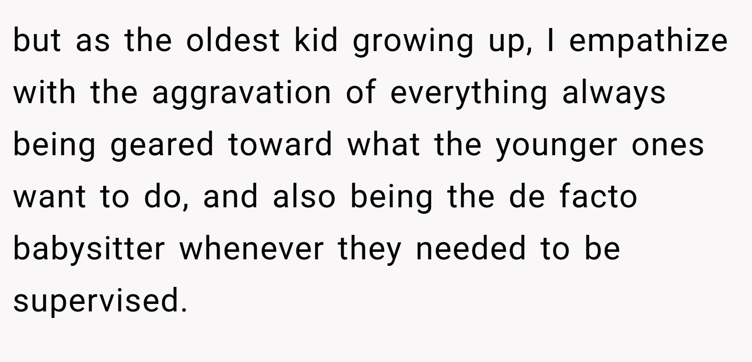 but as the oldest kid growing up, I empathize with the aggravation of everything always being geared toward what the younger ones want to do, and also being the de facto babysitter whenever they needed to be supervised.