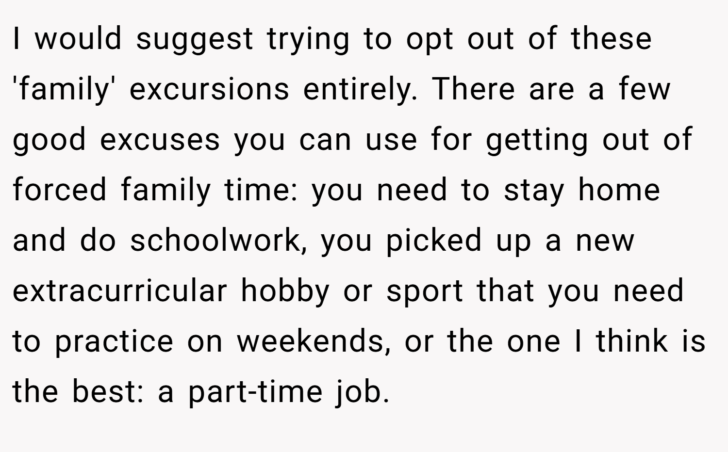I would suggest trying to opt out of these 'family' excursions entirely. There are a few good excuses you can use for getting out of forced family time: you need to stay home and do schoolwork, you picked up a new extracurricular hobby or sport that you need to practice on weekends, or the one I think is the best: a part-time job.