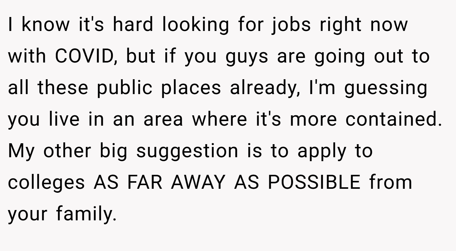 I know it's hard looking for jobs right now with COVID, but if you guys are going out to all these public places already, I'm guessing you live in an area where it's more contained. My other big suggestion is to apply to colleges AS FAR AWAY AS POSSIBLE from your family.