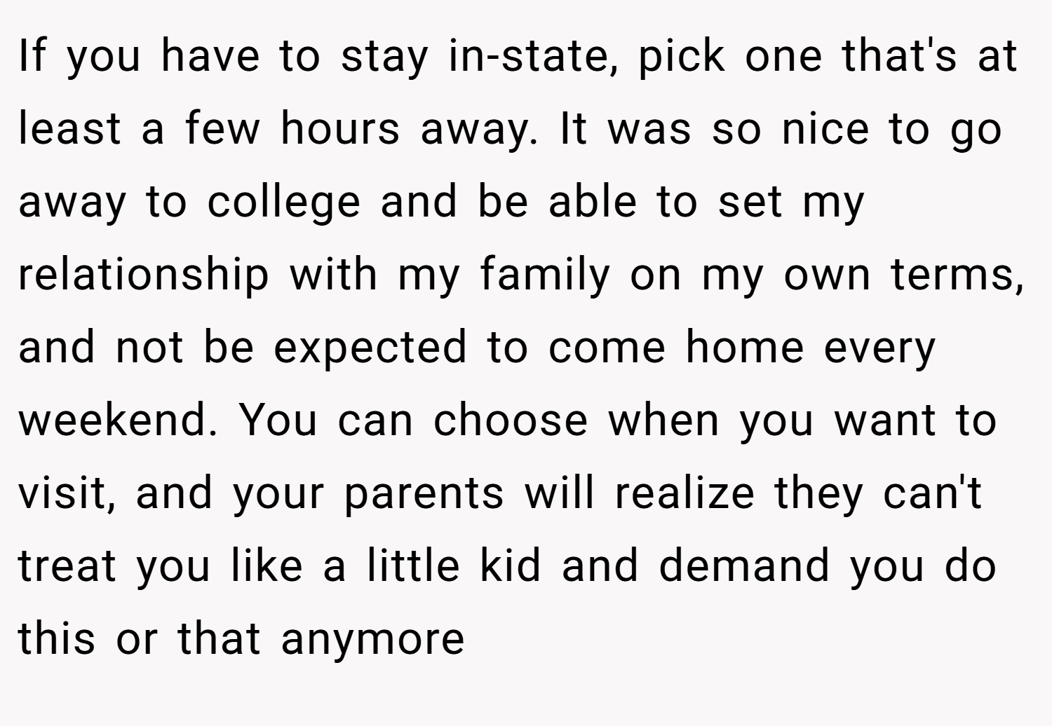 If you have to stay in-state, pick one that's at least a few hours away. It was so nice to go away to college and be able to set my relationship with my family on my own terms, and not be expected to come home every weekend. You can choose when you want to visit, and your parents will realize they can't treat you like a little kid and demand you do this or that anymore