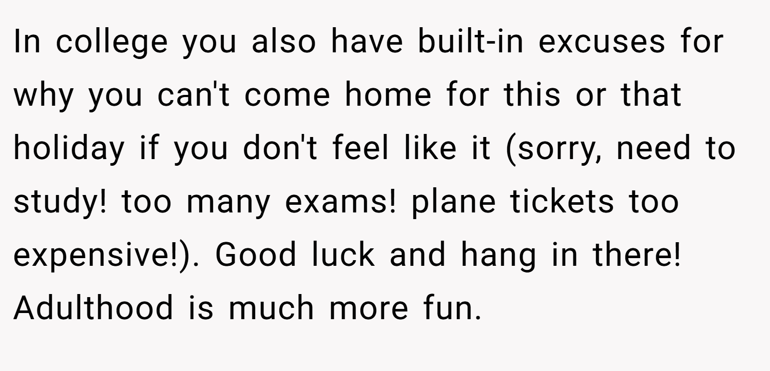 In college you also have built-in excuses for why you can't come home for this or that holiday if you don't feel like it (sorry, need to study! too many exams! plane tickets too expensive!). Good luck and hang in there! Adulthood is much more fun.