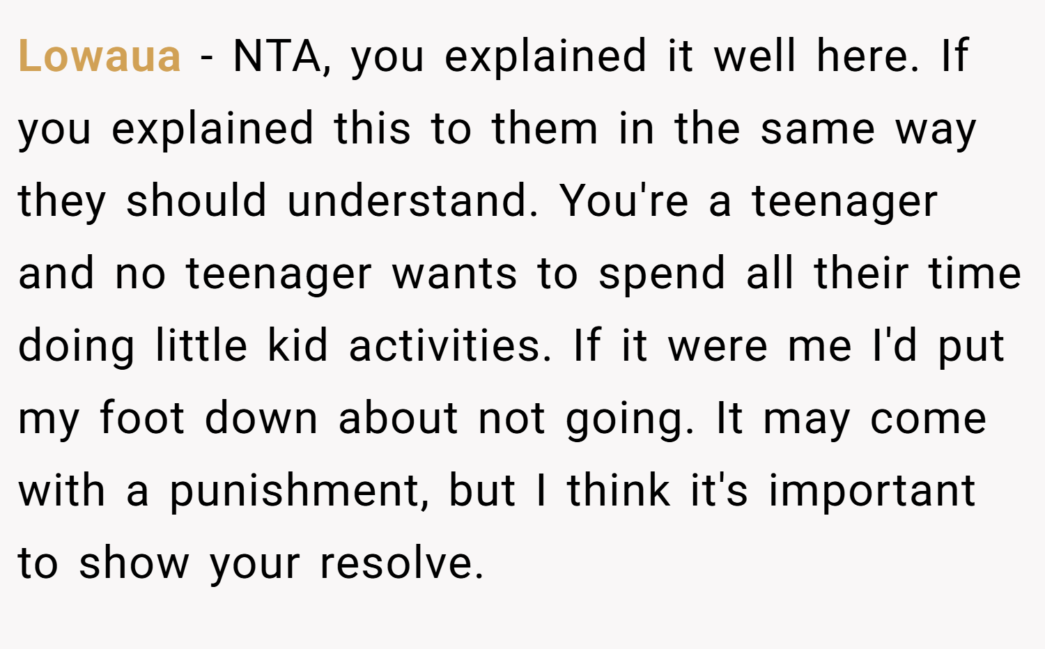 Lowaua − NTA, you explained it well here. If you explained this to them in the same way they should understand. You're a teenager and no teenager wants to spend all their time doing little kid activities. If it were me I'd put my foot down about not going. It may come with a punishment, but I think it's important to show your resolve.