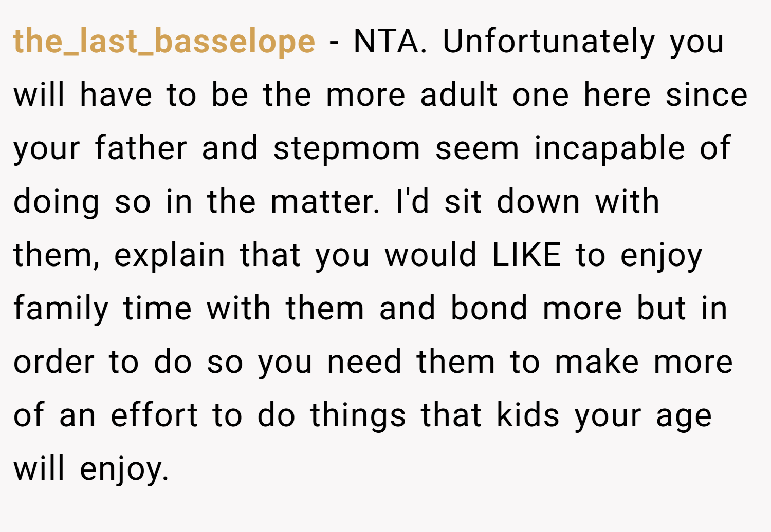 the_last_basselope − NTA. Unfortunately you will have to be the more adult one here since your father and stepmom seem incapable of doing so in the matter. I'd sit down with them, explain that you would LIKE to enjoy family time with them and bond more but in order to do so you need them to make more of an effort to do things that kids your age will enjoy.
