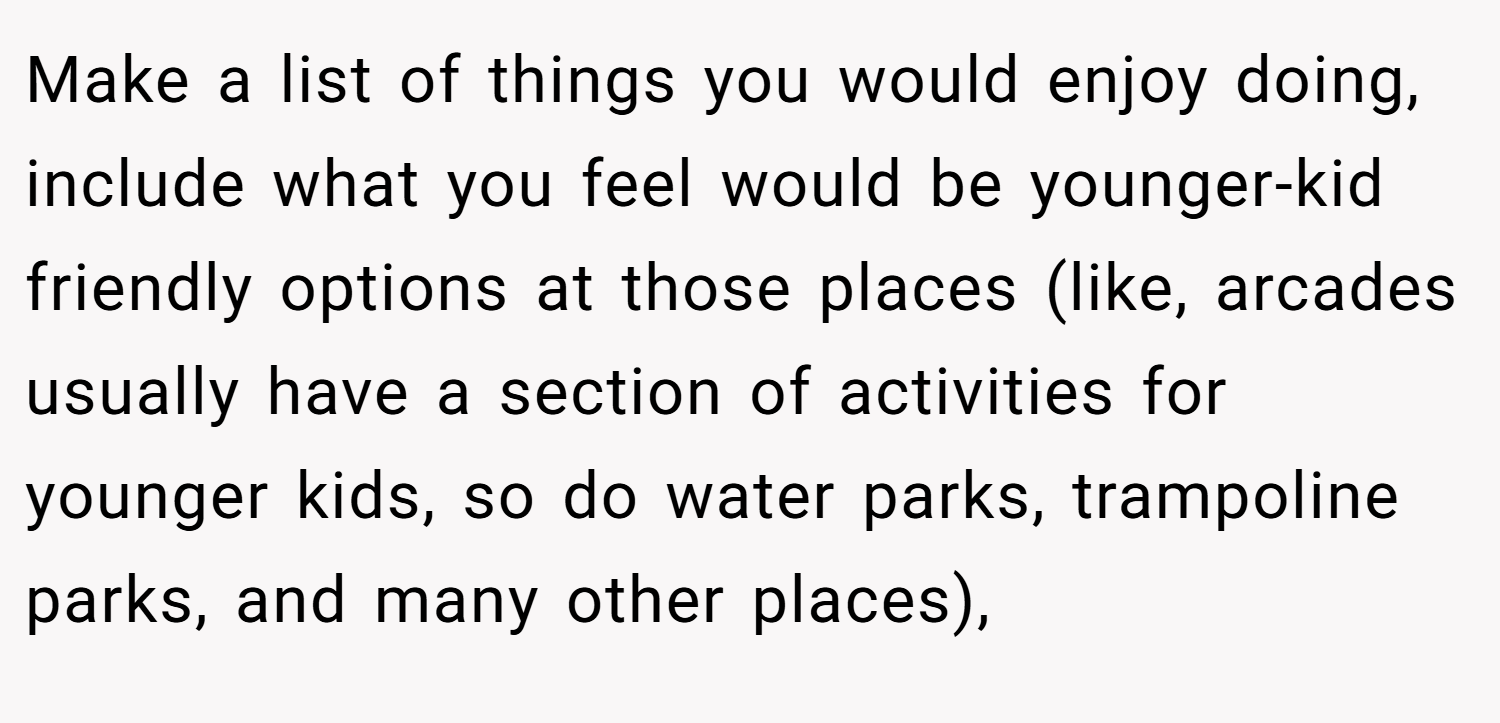 Make a list of things you would enjoy doing, include what you feel would be younger-kid friendly options at those places (like, arcades usually have a section of activities for younger kids, so do water parks, trampoline parks, and many other places),