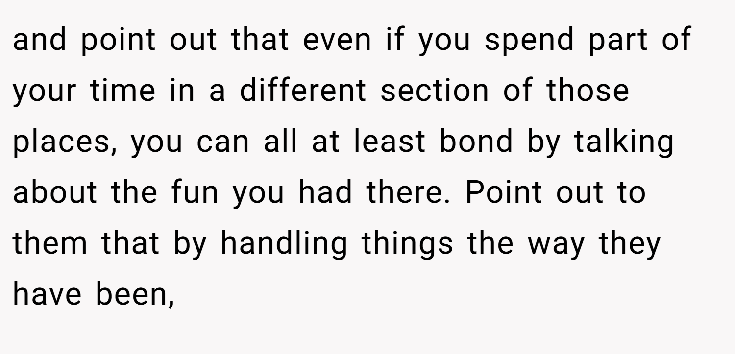 and point out that even if you spend part of your time in a different section of those places, you can all at least bond by talking about the fun you had there. Point out to them that by handling things the way they have been,