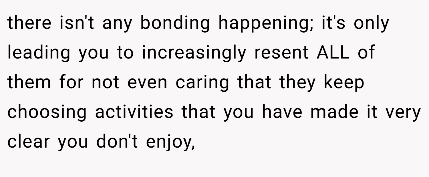 there isn't any bonding happening; it's only leading you to increasingly resent ALL of them for not even caring that they keep choosing activities that you have made it very clear you don't enjoy,