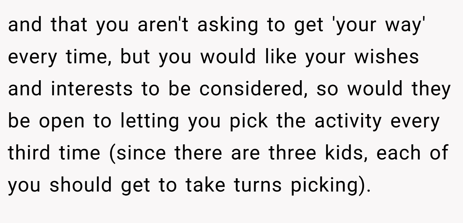 and that you aren't asking to get 'your way' every time, but you would like your wishes and interests to be considered, so would they be open to letting you pick the activity every third time (since there are three kids, each of you should get to take turns picking).