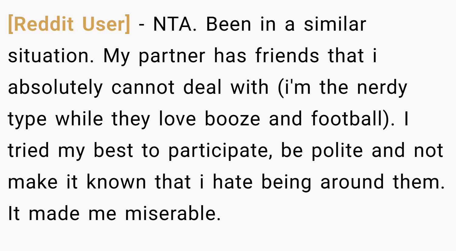 [Reddit User] − NTA. Been in a similar situation. My partner has friends that i absolutely cannot deal with (i'm the nerdy type while they love booze and football). I tried my best to participate, be polite and not make it known that i hate being around them. It made me miserable.