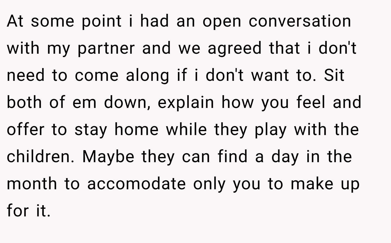 At some point i had an open conversation with my partner and we agreed that i don't need to come along if i don't want to. Sit both of em down, explain how you feel and offer to stay home while they play with the children. Maybe they can find a day in the month to accomodate only you to make up for it.