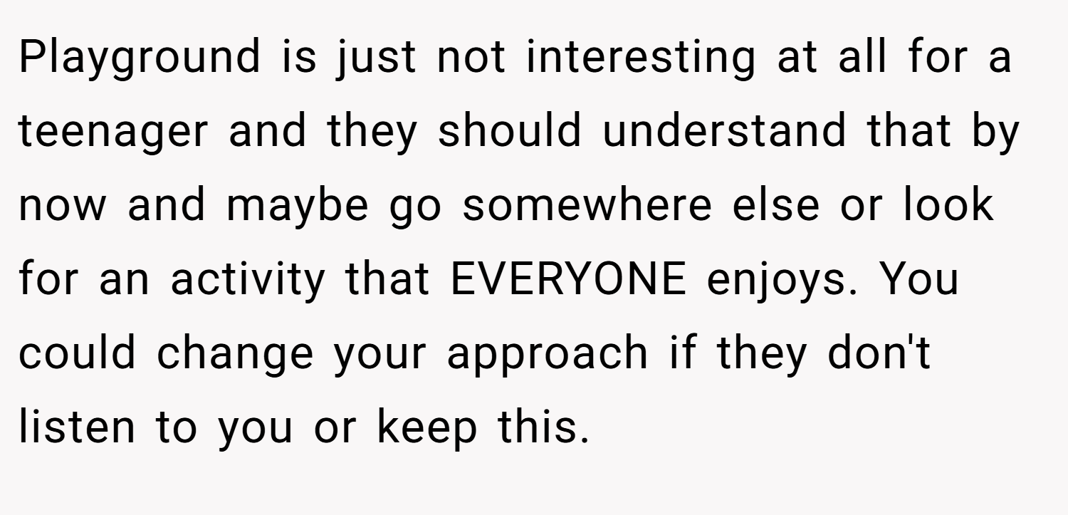 Playground is just not interesting at all for a teenager and they should understand that by now and maybe go somewhere else or look for an activity that EVERYONE enjoys. You could change your approach if they don't listen to you or keep this.