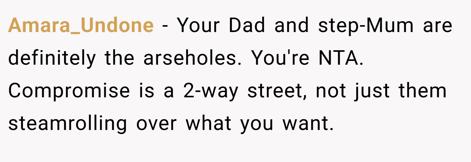 Amara_Undone − Your Dad and step-Mum are definitely the arseholes. You're NTA. Compromise is a 2-way street, not just them steamrolling over what you want.