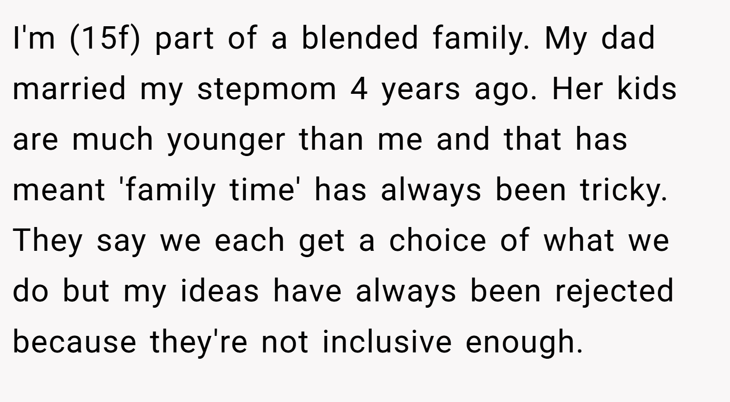 I'm (15f) part of a blended family. My dad married my stepmom 4 years ago. Her kids are much younger than me and that has meant 'family time' has always been tricky. They say we each get a choice of what we do but my ideas have always been rejected because they're not inclusive enough.