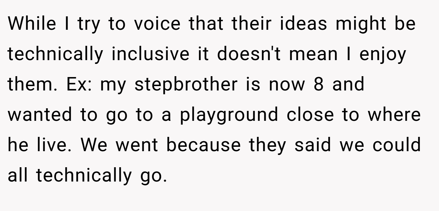 While I try to voice that their ideas might be technically inclusive it doesn't mean I enjoy them. Ex: my stepbrother is now 8 and wanted to go to a playground close to where he live. We went because they said we could all technically go.