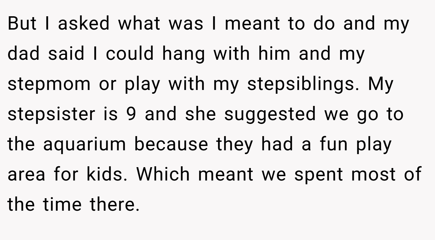 But I asked what was I meant to do and my dad said I could hang with him and my stepmom or play with my stepsiblings. My stepsister is 9 and she suggested we go to the aquarium because they had a fun play area for kids. Which meant we spent most of the time there.