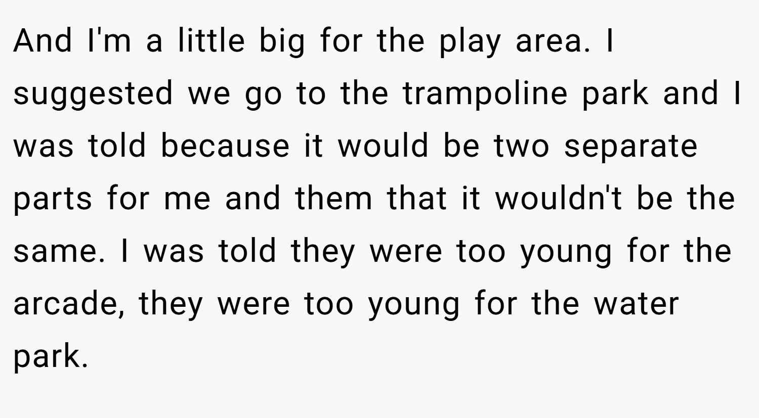 And I'm a little big for the play area. I suggested we go to the trampoline park and I was told because it would be two separate parts for me and them that it wouldn't be the same. I was told they were too young for the arcade, they were too young for the water park.
