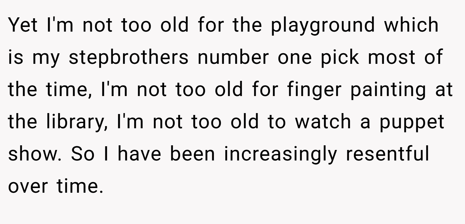 Yet I'm not too old for the playground which is my stepbrothers number one pick most of the time, I'm not too old for finger painting at the library, I'm not too old to watch a puppet show. So I have been increasingly resentful over time.
