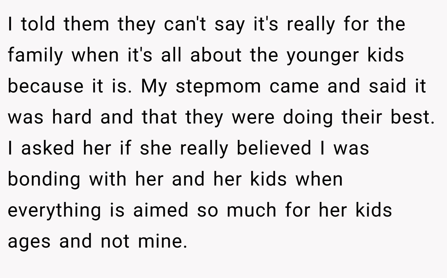 I told them they can't say it's really for the family when it's all about the younger kids because it is. My stepmom came and said it was hard and that they were doing their best. I asked her if she really believed I was bonding with her and her kids when everything is aimed so much for her kids ages and not mine.