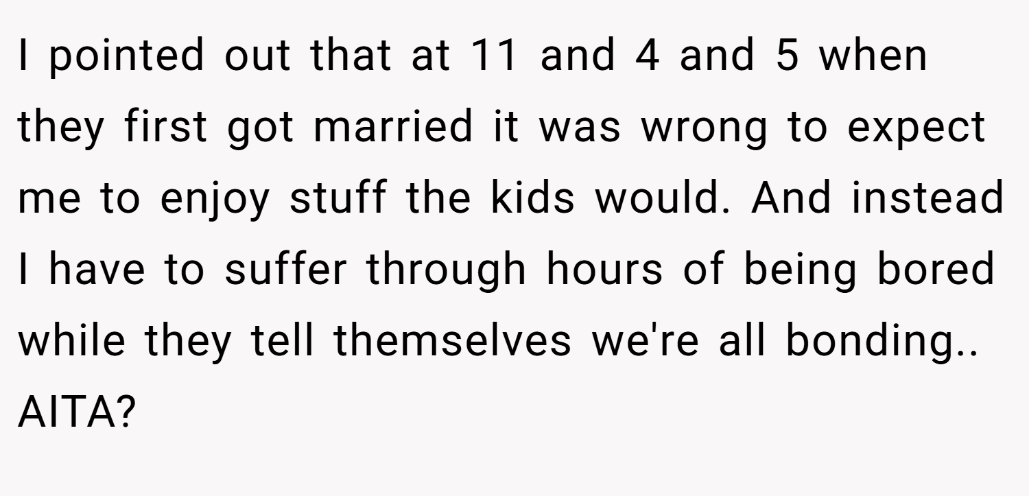 I pointed out that at 11 and 4 and 5 when they first got married it was wrong to expect me to enjoy stuff the kids would. And instead I have to suffer through hours of being bored while they tell themselves we're all bonding.. AITA?