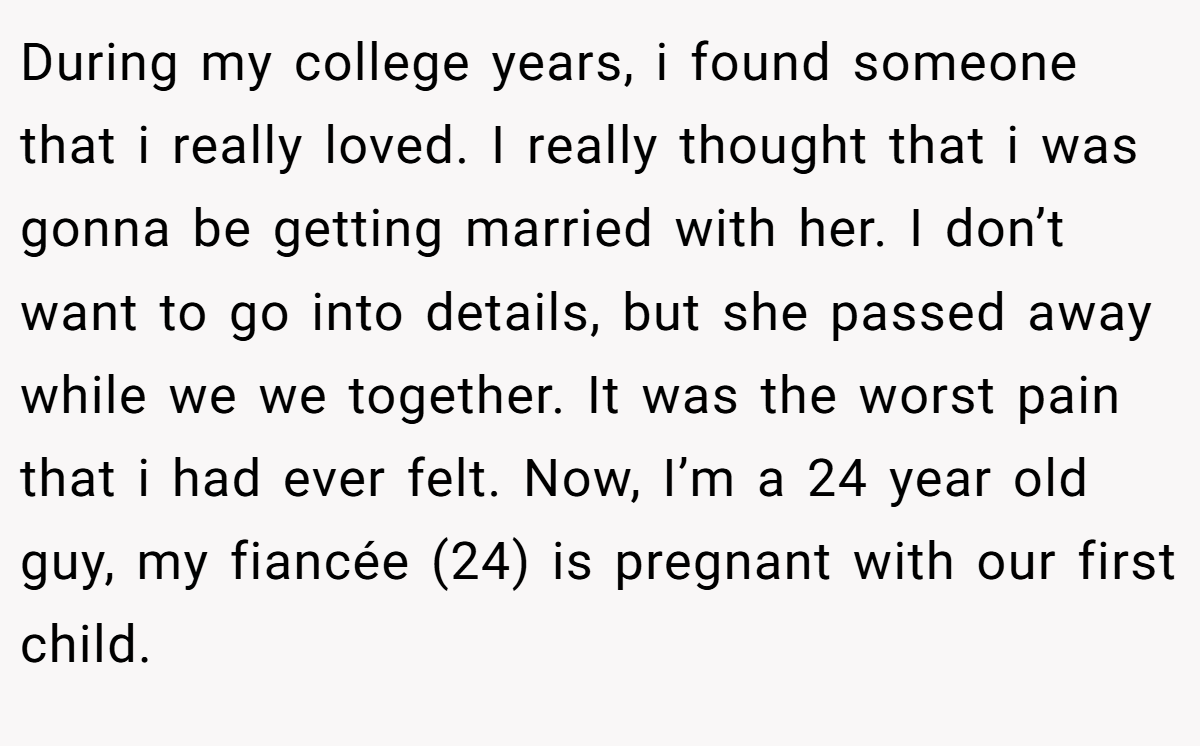 During my college years, i found someone that i really loved. I really thought that i was gonna be getting married with her. I don’t want to go into details, but she passed away while we we together. It was the worst pain that i had ever felt. Now, I’m a 24 year old guy, my fiancée (24) is pregnant with our first child.